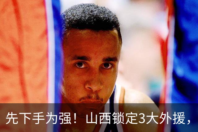 先下手为强！山西锁定3大外援，全联盟独一份，有望延续黑马奇迹